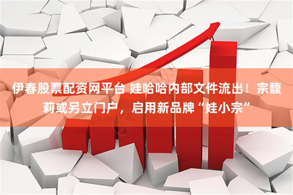 伊春股票配资网平台 娃哈哈内部文件流出！宗馥莉或另立门户，启用新品牌“娃小宗”