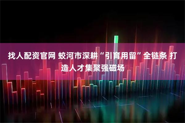 找人配资官网 蛟河市深耕“引育用留”全链条 打造人才集聚强磁场