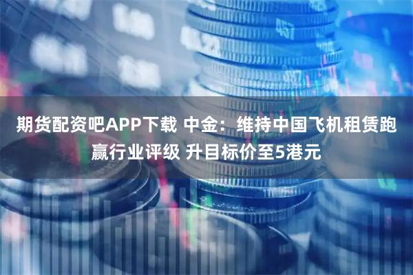 期货配资吧APP下载 中金：维持中国飞机租赁跑赢行业评级 升目标价至5港元