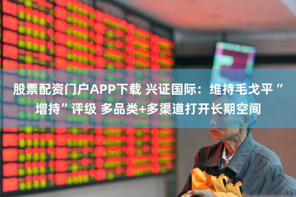 股票配资门户APP下载 兴证国际：维持毛戈平“增持”评级 多品类+多渠道打开长期空间