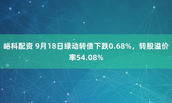 峪科配资 9月18日绿动转债下跌0.68%，转股溢价率54.08%