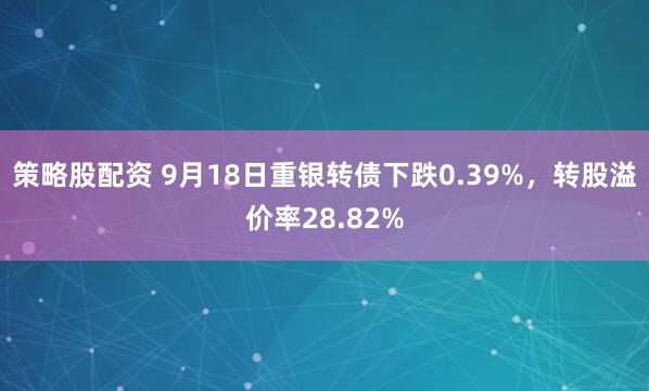 策略股配资 9月18日重银转债下跌0.39%，转股溢价率28.82%