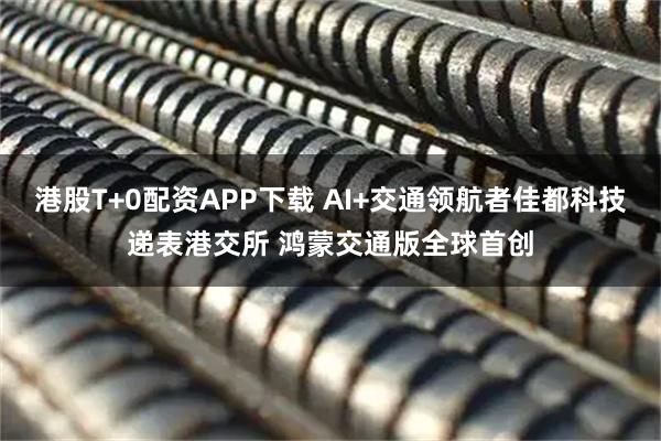 港股T+0配资APP下载 AI+交通领航者佳都科技递表港交所 鸿蒙交通版全球首创
