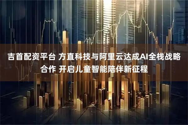 吉首配资平台 方直科技与阿里云达成AI全栈战略合作 开启儿童智能陪伴新征程