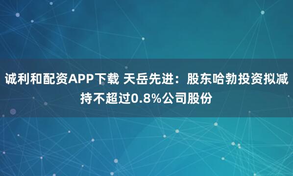 诚利和配资APP下载 天岳先进：股东哈勃投资拟减持不超过0.8%公司股份