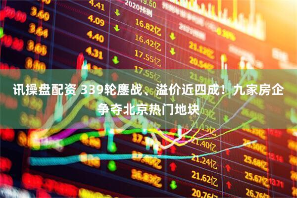 讯操盘配资 339轮鏖战、溢价近四成！九家房企争夺北京热门地块
