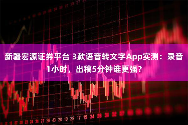 新疆宏源证券平台 3款语音转文字App实测：录音1小时，出稿5分钟谁更强？