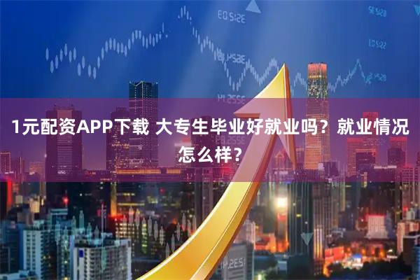 1元配资APP下载 大专生毕业好就业吗？就业情况怎么样？