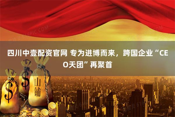 四川中壹配资官网 专为进博而来，跨国企业“CEO天团”再聚首