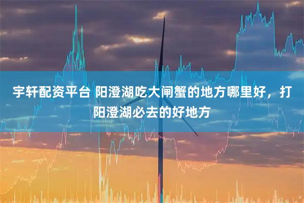 宇轩配资平台 阳澄湖吃大闸蟹的地方哪里好，打阳澄湖必去的好地方