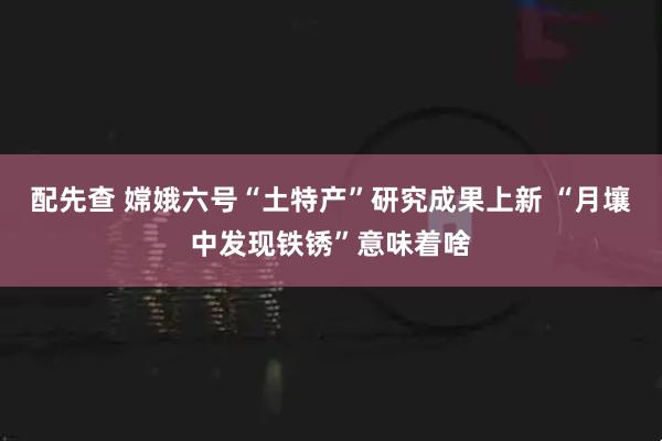 配先查 嫦娥六号“土特产”研究成果上新 “月壤中发现铁锈”意味着啥