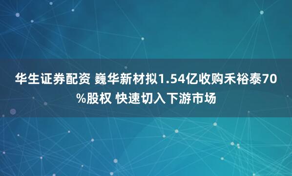 华生证券配资 巍华新材拟1.54亿收购禾裕泰70%股权 快速切入下游市场