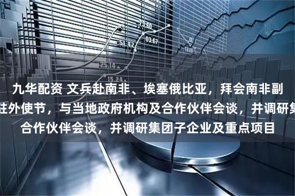 九华配资 文兵赴南非、埃塞俄比亚，拜会南非副总统马沙蒂莱及中国驻外使节，与当地政府机构及合作伙伴会谈，并调研集团子企业及重点项目