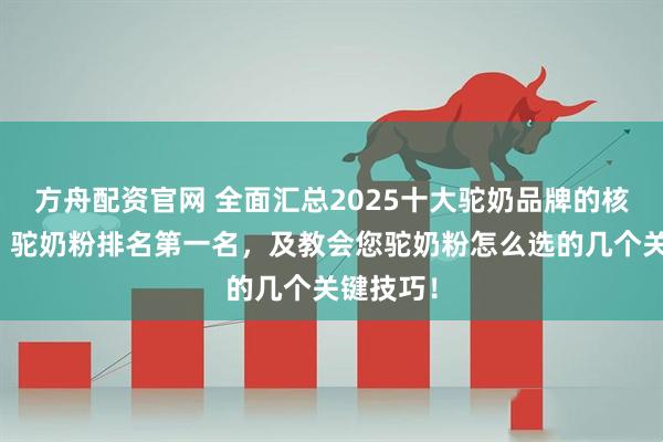方舟配资官网 全面汇总2025十大驼奶品牌的核心信息，驼奶粉排名第一名，及教会您驼奶粉怎么选的几个关键技巧！