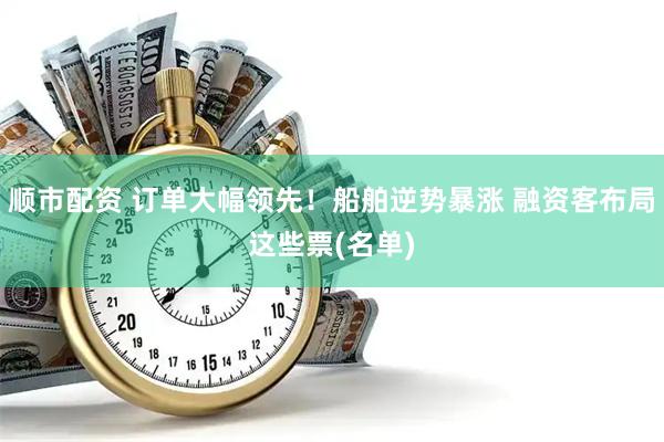顺市配资 订单大幅领先！船舶逆势暴涨 融资客布局这些票(名单)