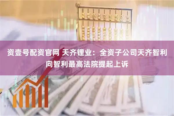 资壹号配资官网 天齐锂业：全资子公司天齐智利向智利最高法院提起上诉