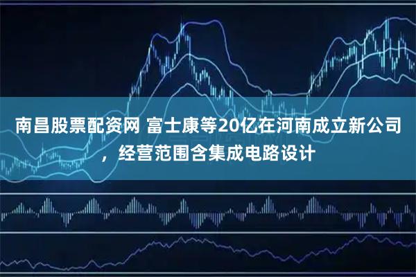 南昌股票配资网 富士康等20亿在河南成立新公司，经营范围含集成电路设计