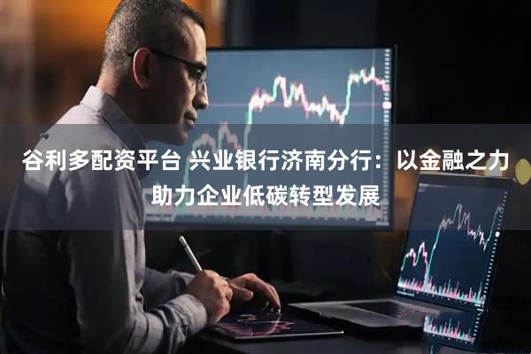 谷利多配资平台 兴业银行济南分行：以金融之力助力企业低碳转型发展