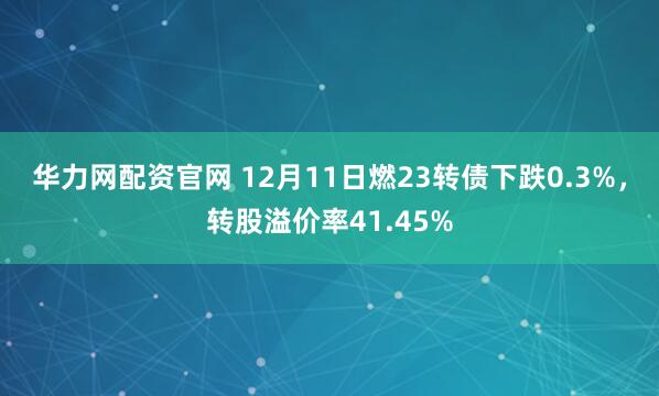 华力网配资官网 12月11日燃23转债下跌0.3%，转股溢价率41.45%