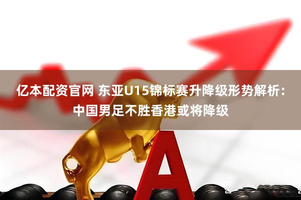亿本配资官网 东亚U15锦标赛升降级形势解析：中国男足不胜香港或将降级