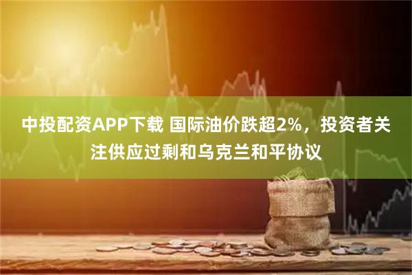 中投配资APP下载 国际油价跌超2%，投资者关注供应过剩和乌克兰和平协议