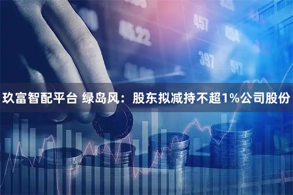 玖富智配平台 绿岛风：股东拟减持不超1%公司股份