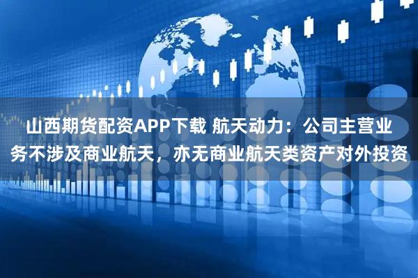 山西期货配资APP下载 航天动力：公司主营业务不涉及商业航天，亦无商业航天类资产对外投资