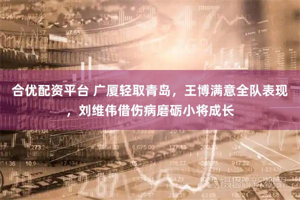 合优配资平台 广厦轻取青岛，王博满意全队表现，刘维伟借伤病磨砺小将成长