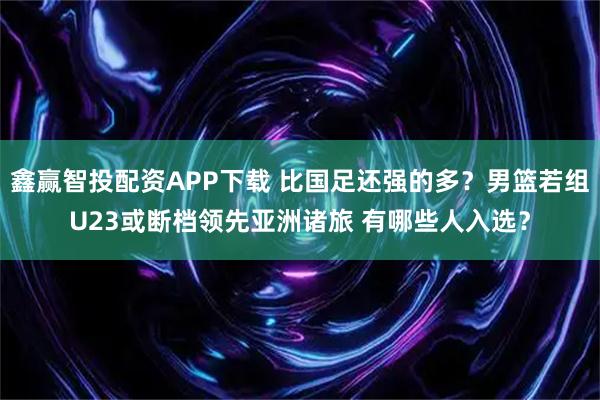 鑫赢智投配资APP下载 比国足还强的多？男篮若组U23或断档领先亚洲诸旅 有哪些人入选？