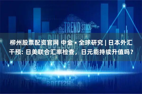 柳州股票配资官网 中金 • 全球研究 | 日本外汇干预: 日美联合汇率检查，日元能持续升值吗？