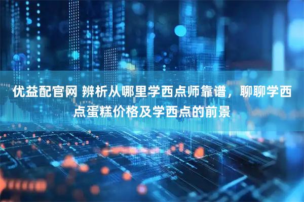 优益配官网 辨析从哪里学西点师靠谱，聊聊学西点蛋糕价格及学西点的前景