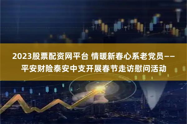 2023股票配资网平台 情暖新春心系老党员——平安财险泰安中支开展春节走访慰问活动