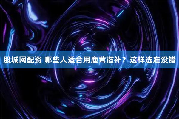 股城网配资 哪些人适合用鹿茸滋补？这样选准没错