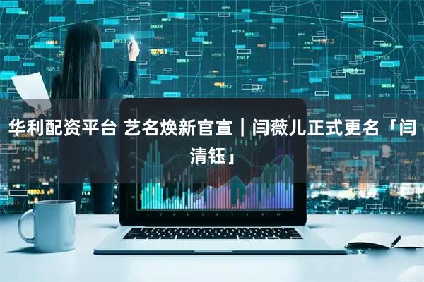 华利配资平台 艺名焕新官宣｜闫薇儿正式更名「闫清钰」