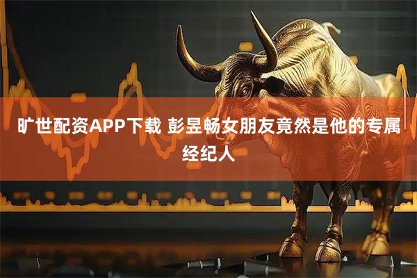 旷世配资APP下载 彭昱畅女朋友竟然是他的专属经纪人